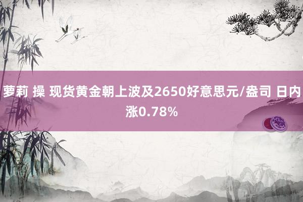 萝莉 操 现货黄金朝上波及2650好意思元/盎司 日内涨0.78%