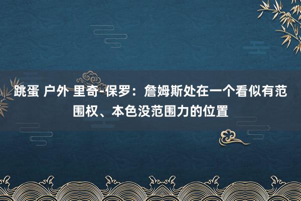 跳蛋 户外 里奇-保罗：詹姆斯处在一个看似有范围权、本色没范围力的位置