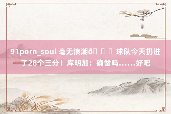 91porn_soul 毫无浪潮😅球队今天扔进了28个三分！库明加：确凿吗……好吧