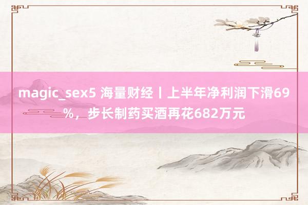 magic_sex5 海量财经丨上半年净利润下滑69%，步长制药买酒再花682万元