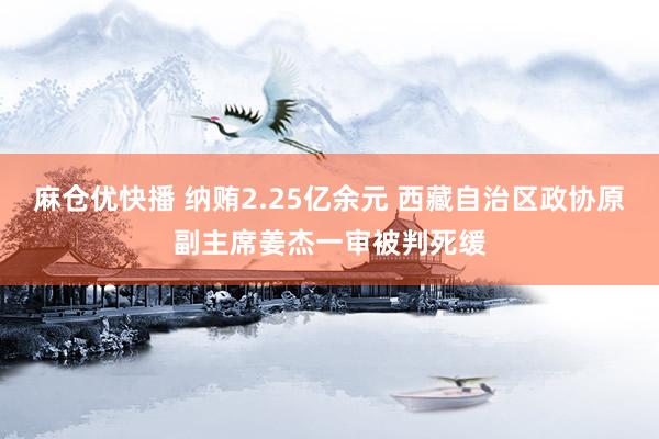 麻仓优快播 纳贿2.25亿余元 西藏自治区政协原副主席姜杰一审被判死缓