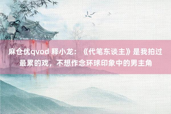 麻仓优qvod 释小龙：《代笔东谈主》是我拍过最累的戏，不想作念环球印象中的男主角