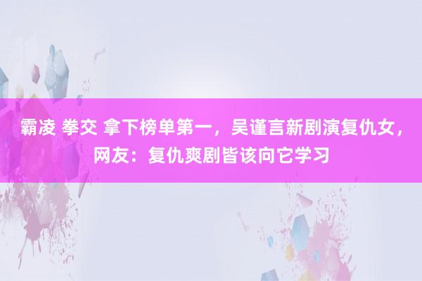 霸凌 拳交 拿下榜单第一，吴谨言新剧演复仇女，网友：复仇爽剧皆该向它学习