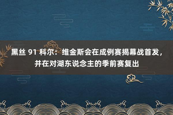 黑丝 91 科尔：维金斯会在成例赛揭幕战首发，并在对湖东说念主的季前赛复出