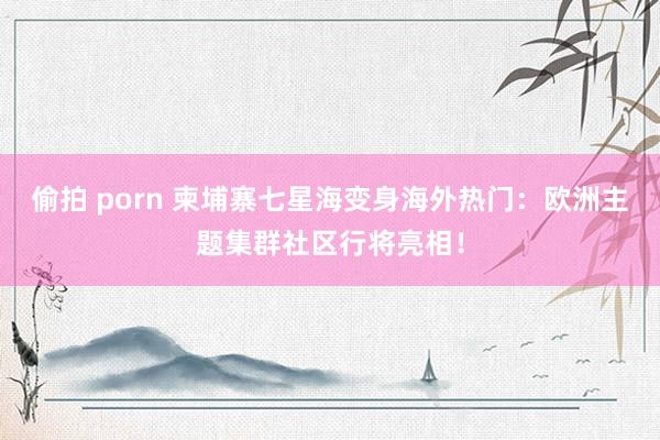 偷拍 porn 柬埔寨七星海变身海外热门：欧洲主题集群社区行将亮相！