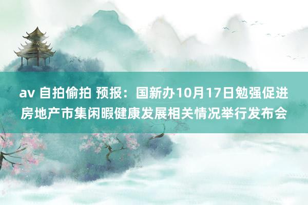 av 自拍偷拍 预报：国新办10月17日勉强促进房地产市集闲暇健康发展相关情况举行发布会