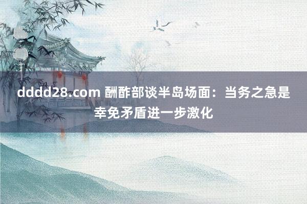 dddd28.com 酬酢部谈半岛场面：当务之急是幸免矛盾进一步激化