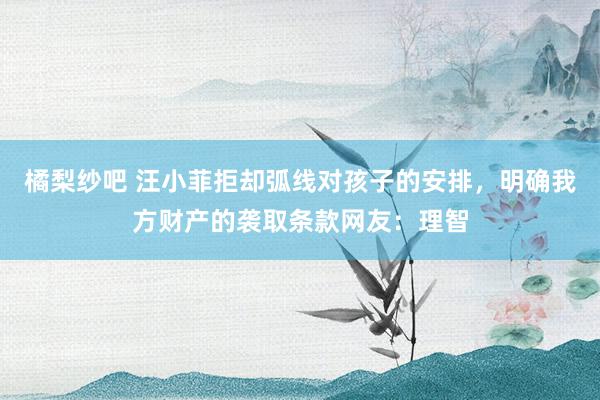 橘梨纱吧 汪小菲拒却弧线对孩子的安排，明确我方财产的袭取条款网友：理智