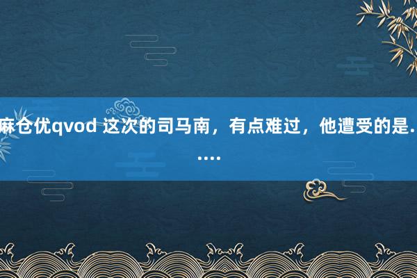 麻仓优qvod 这次的司马南，有点难过，他遭受的是......