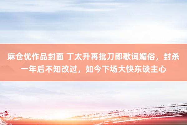 麻仓优作品封面 丁太升再批刀郎歌词媚俗，封杀一年后不知改过，如今下场大快东谈主心