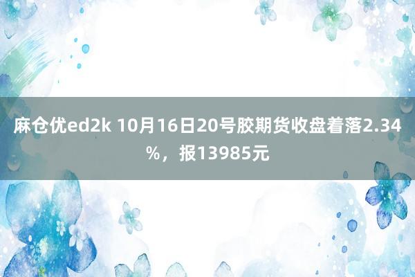 麻仓优ed2k 10月16日20号胶期货收盘着落2.34%，报13985元