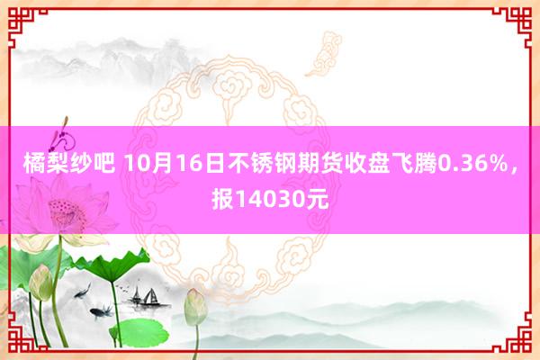 橘梨纱吧 10月16日不锈钢期货收盘飞腾0.36%，报14030元