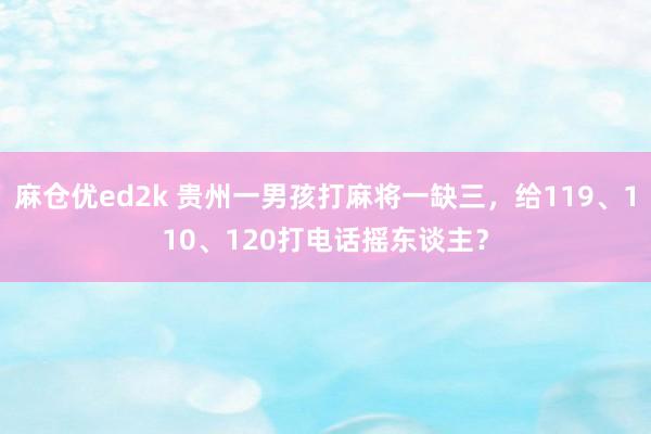 麻仓优ed2k 贵州一男孩打麻将一缺三，给119、110、120打电话摇东谈主？