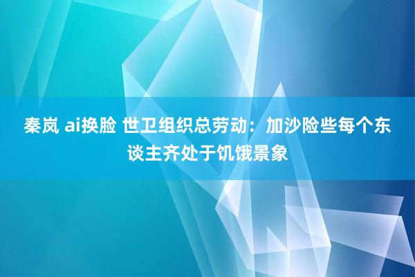 秦岚 ai换脸 世卫组织总劳动：加沙险些每个东谈主齐处于饥饿景象