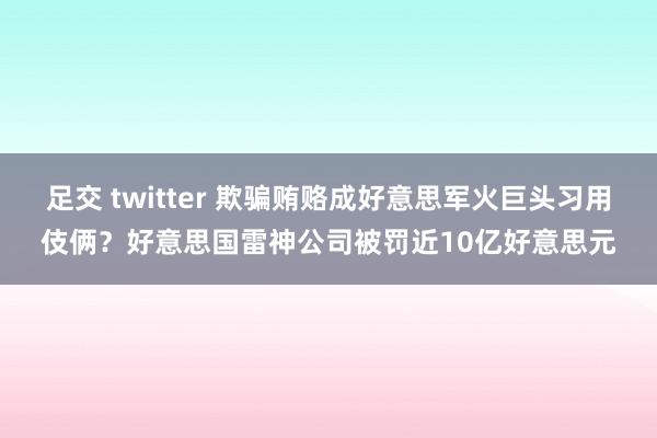 足交 twitter 欺骗贿赂成好意思军火巨头习用伎俩？好意思国雷神公司被罚近10亿好意思元