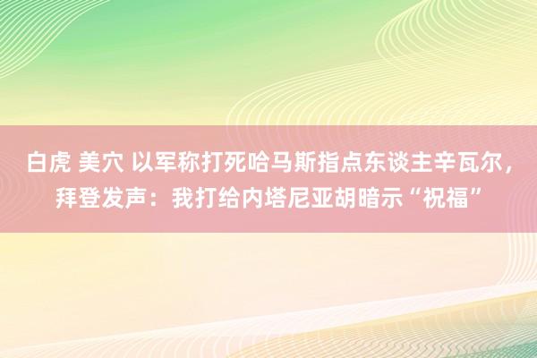 白虎 美穴 以军称打死哈马斯指点东谈主辛瓦尔，拜登发声：我打给内塔尼亚胡暗示“祝福”