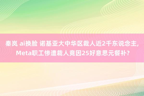 秦岚 ai换脸 诺基亚大中华区裁人近2千东说念主， Meta职工惨遭裁人竟因25好意思元餐补?