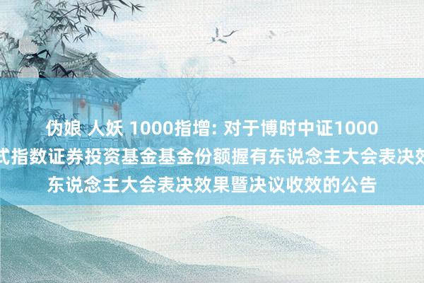 伪娘 人妖 1000指增: 对于博时中证1000增强战略往复型敞开式指数证券投资基金基金份额握有东说念主大会表决效果暨决议收效的公告