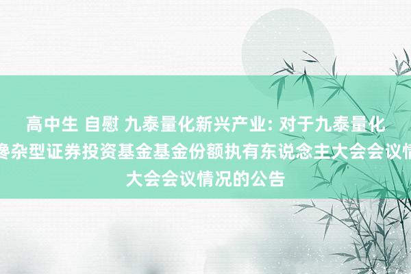 高中生 自慰 九泰量化新兴产业: 对于九泰量化新兴产业搀杂型证券投资基金基金份额执有东说念主大会会议情况的公告