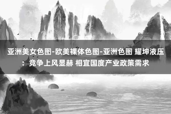 亚洲美女色图-欧美裸体色图-亚洲色图 耀坤液压：竞争上风显赫 相宜国度产业政策需求