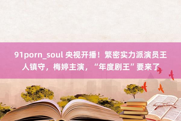 91porn_soul 央视开播！繁密实力派演员王人镇守，梅婷主演，“年度剧王”要来了