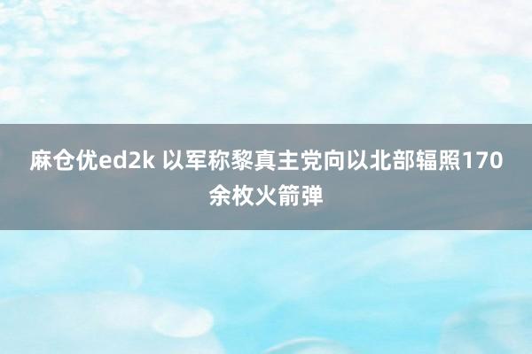 麻仓优ed2k 以军称黎真主党向以北部辐照170余枚火箭弹