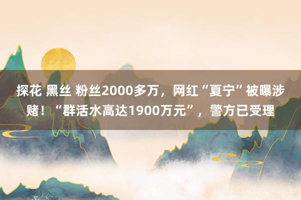 探花 黑丝 粉丝2000多万，网红“夏宁”被曝涉赌！“群活水高达1900万元”，警方已受理