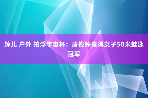 婷儿 户外 拍浮宇宙杯：唐钱婷赢得女子50米蛙泳冠军