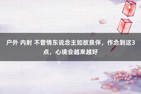 户外 内射 不管情东说念主如故良伴，作念到这3点，心境会越来越好