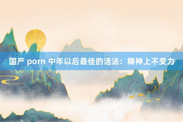 国产 porn 中年以后最佳的活法：精神上不受力