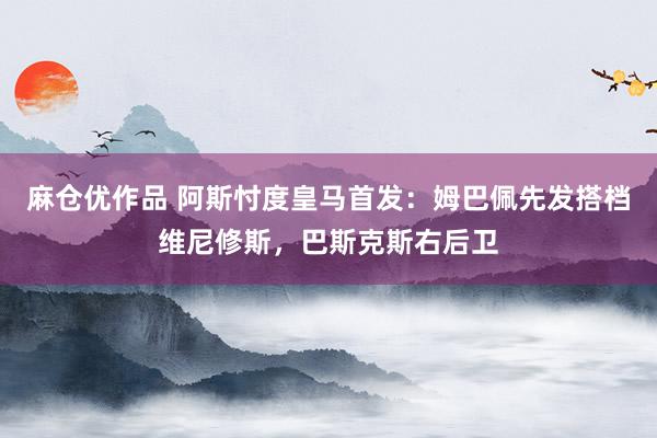 麻仓优作品 阿斯忖度皇马首发：姆巴佩先发搭档维尼修斯，巴斯克斯右后卫