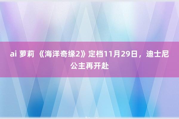 ai 萝莉 《海洋奇缘2》定档11月29日，迪士尼公主再开赴