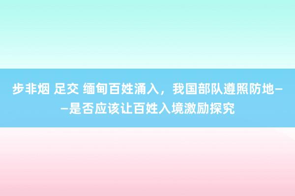 步非烟 足交 缅甸百姓涌入，我国部队遵照防地——是否应该让百姓入境激励探究