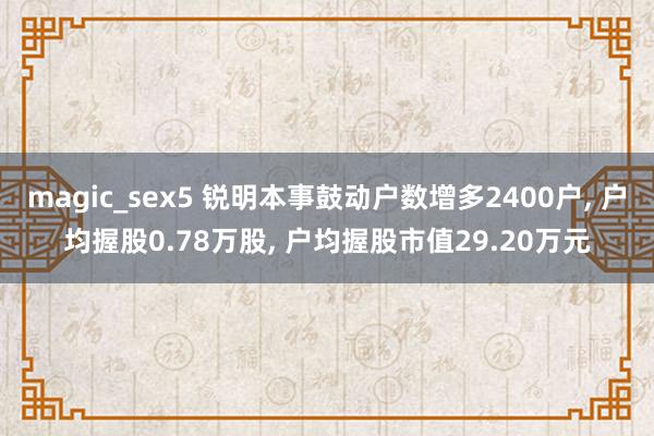 magic_sex5 锐明本事鼓动户数增多2400户， 户均握股0.78万股， 户均握股市值29.20万元