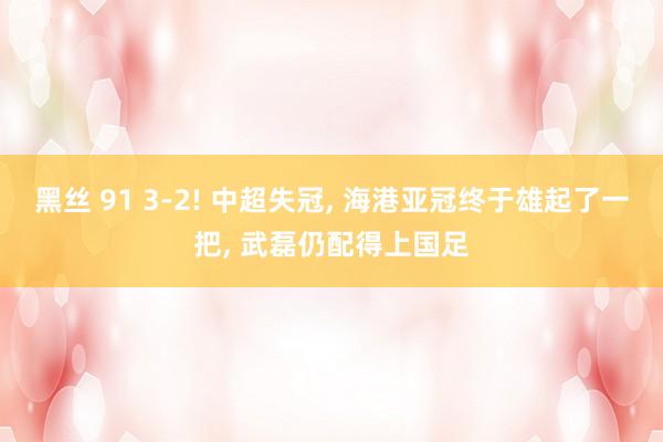 黑丝 91 3-2! 中超失冠， 海港亚冠终于雄起了一把， 武磊仍配得上国足