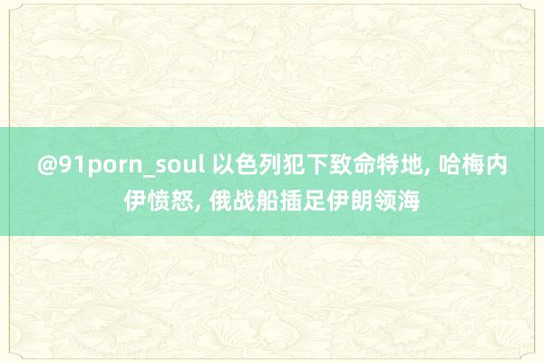 @91porn_soul 以色列犯下致命特地， 哈梅内伊愤怒， 俄战船插足伊朗领海