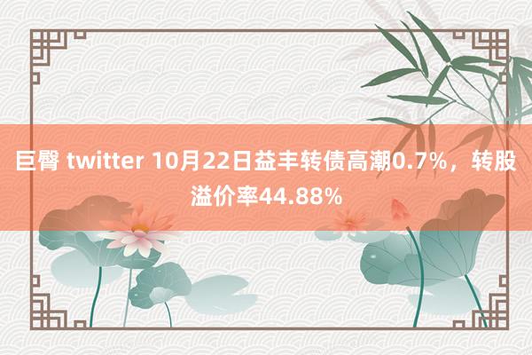 巨臀 twitter 10月22日益丰转债高潮0.7%，转股溢价率44.88%