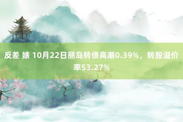 反差 婊 10月22日丽岛转债高潮0.39%，转股溢价率53.27%