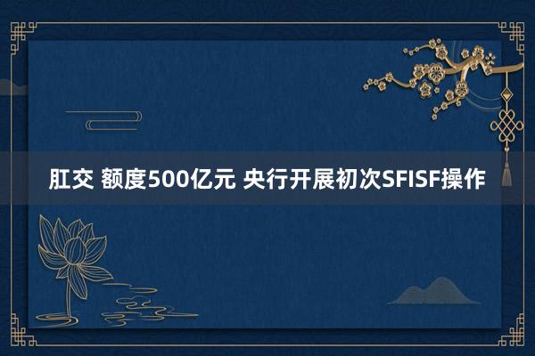 肛交 额度500亿元 央行开展初次SFISF操作