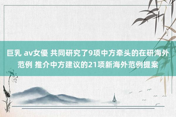 巨乳 av女優 共同研究了9项中方牵头的在研海外范例 推介中方建议的21项新海外范例提案