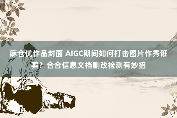 麻仓优作品封面 AIGC期间如何打击图片作秀诳骗？合合信息文档删改检测有妙招