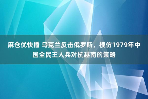 麻仓优快播 乌克兰反击俄罗斯，模仿1979年中国全民王人兵对抗越南的策略