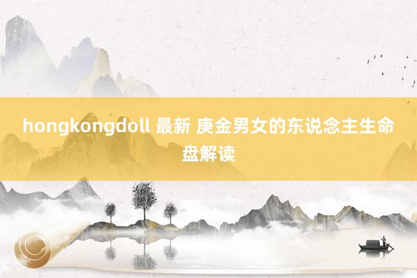 hongkongdoll 最新 庚金男女的东说念主生命盘解读