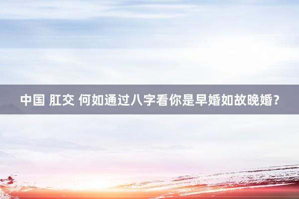 中国 肛交 何如通过八字看你是早婚如故晚婚？