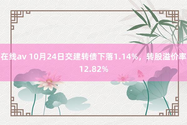 在线av 10月24日交建转债下落1.14%，转股溢价率12.82%