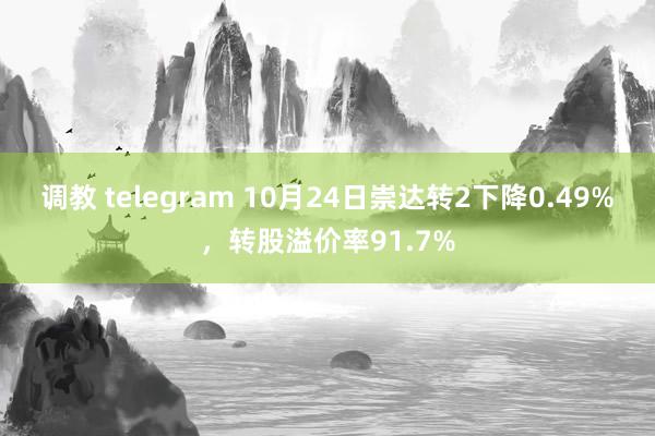 调教 telegram 10月24日崇达转2下降0.49%，转股溢价率91.7%