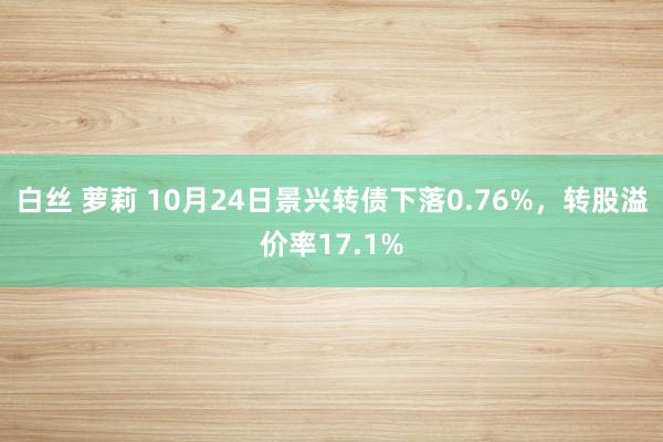 白丝 萝莉 10月24日景兴转债下落0.76%，转股溢价率17.1%