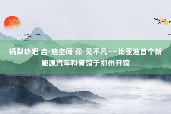 橘梨纱吧 启·迪空间 豫·见不凡——比亚迪首个新能源汽车科普馆于郑州开馆