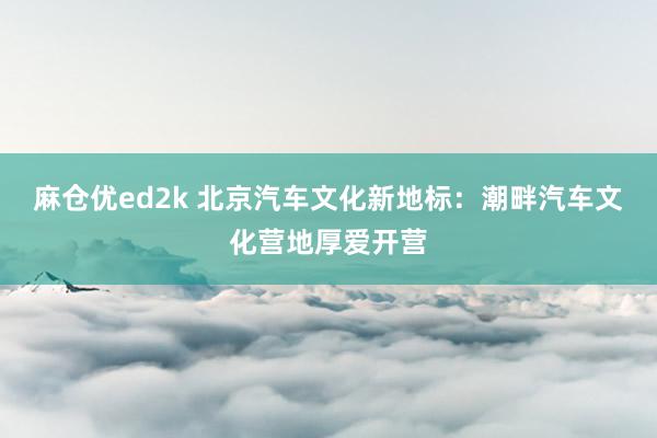 麻仓优ed2k 北京汽车文化新地标：潮畔汽车文化营地厚爱开营