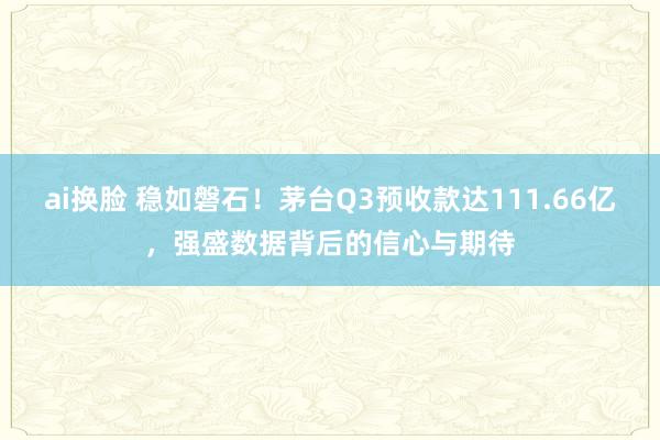 ai换脸 稳如磐石！茅台Q3预收款达111.66亿，强盛数据背后的信心与期待